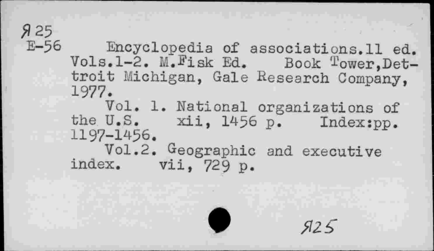 ﻿$25
E-56 Encyclopedia of associations.il ed. Vols.1-2. M.S'isk Ed. Book lower,Det-troit Michigan, Gale Research Company, 1977.
Vol. 1. National organizations of the U.S. xii, 1456 p. Indexspp. 1197-1456.
Vol.2. Geographic and executive index. vii, 729 p.
$25